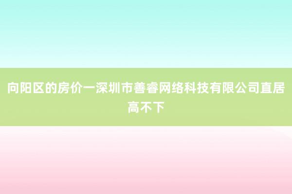向阳区的房价一深圳市善睿网络科技有限公司直居高不下